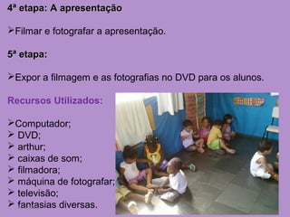 4ª etapa: A apresentação

Filmar e fotografar a apresentação.

5ª etapa:

Expor a filmagem e as fotografias no DVD para os alunos.

Recursos Utilizados:

Computador;
 DVD;
 arthur;
 caixas de som;
 filmadora;
 máquina de fotografar;
 televisão;
  fantasias diversas.
 7/11/2012
 