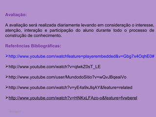 Avaliação:

A avaliação será realizada diariamente levando em consideração o interesse,
atenção, interação e participação do aluno durante todo o processo de
construção de conhecimento.

Referências Bibliográficas:

http://www.youtube.com/watchfeature=playerembedded&v=Gbg7x4OqhE0#

http://www.youtube.com/watch?v=qlwkZ0sT_LE

http://www.youtube.com/user/MundodoSitio?v=wQvJBqeaiVo

http://www.youtube.com/watch?v=yE4a9xJlqAY&feature=related

http://www.youtube.com/watch?v=HNKxLFAzo-o&feature=fvwberel


  7/11/2012
 