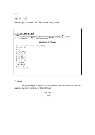 10
x=     3

              10 
logo, V =     0, 
              3

Observe que, neste caso, uma das raízes é sempre zero.




C. E. GENERAL DUTRA
Nome:________________________________________________ Nº: ______
Turma: _______     Data: ____/____/____ Profª.: Luciane Silva

                                    Exercícios de Fixação
1 . Resolva as seguintes equações do segundo grau;
   a) x2 – 49 = 0
   b) x2 = 1
   c) 2x2 – 50 = 0
   d) 7x2 – 7 = 0
   e) 5x2 – 15 = 0
   f) 5x2 + 20 = 0
   g) 4x2 – 49 = 0
   h) x2 – 7x = 0
   i) x2 – 5x = 0
   j) 4x2 – 9x = 0
   k) x2 + x = 0
   l) – 2 x2 + 10x = 0




5ª etapa:

        Na quinta etapa, o professor deve mostrar como resolver equações do
segundo grau apresentando a Fórmula Geral.

                                            ∆ b 2 − ac
                                             =     4


                                                 −b ± ∆
                                            x=
                                                   2a
 