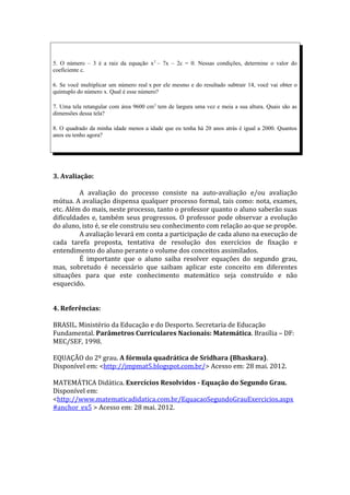 5. O número – 3 é a raiz da equação x 2 – 7x – 2c = 0. Nessas condições, determine o valor do
coeficiente c.

6. Se você multiplicar um número real x por ele mesmo e do resultado subtrair 14, você vai obter o
quíntuplo do número x. Qual é esse número?

7. Uma tela retangular com área 9600 cm 2 tem de largura uma vez e meia a sua altura. Quais são as
dimensões dessa tela?

8. O quadrado da minha idade menos a idade que eu tenha há 20 anos atrás é igual a 2000. Quantos
anos eu tenho agora?




3. Avaliação:

         A avaliação do processo consiste na auto-avaliação e/ou avaliação
mútua. A avaliação dispensa qualquer processo formal, tais como: nota, exames,
etc. Além do mais, neste processo, tanto o professor quanto o aluno saberão suas
dificuldades e, também seus progressos. O professor pode observar a evolução
do aluno, isto é, se ele construiu seu conhecimento com relação ao que se propõe.
         A avaliação levará em conta a participação de cada aluno na execução de
cada tarefa proposta, tentativa de resolução dos exercícios de fixação e
entendimento do aluno perante o volume dos conceitos assimilados.
         É importante que o aluno saiba resolver equações do segundo grau,
mas, sobretudo é necessário que saibam aplicar este conceito em diferentes
situações para que este conhecimento matemático seja construído e não
esquecido.


4. Referências:

BRASIL. Ministério da Educação e do Desporto. Secretaria de Educação
Fundamental. Parâmetros Curriculares Nacionais: Matemática. Brasília – DF:
MEC/SEF, 1998.

EQUAÇÃO do 2º grau. A fórmula quadrática de Sridhara (Bhaskara).
Disponível em: <http://jmpmat5.blogspot.com.br/> Acesso em: 28 mai. 2012.

MATEMÁTICA Didática. Exercícios Resolvidos - Equação do Segundo Grau.
Disponível em:
<http://www.matematicadidatica.com.br/EquacaoSegundoGrauExercicios.aspx
#anchor_ex5 > Acesso em: 28 mai. 2012.
 