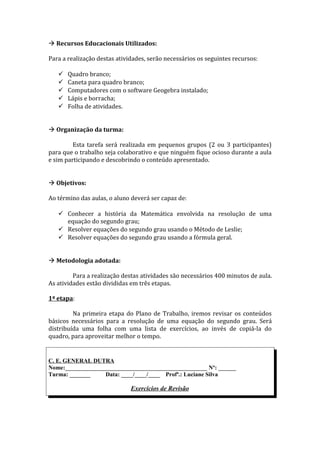  Recursos Educacionais Utilizados:

Para a realização destas atividades, serão necessários os seguintes recursos:

      Quadro branco;
      Caneta para quadro branco;
      Computadores com o software Geogebra instalado;
      Lápis e borracha;
      Folha de atividades.


 Organização da turma:

         Esta tarefa será realizada em pequenos grupos (2 ou 3 participantes)
para que o trabalho seja colaborativo e que ninguém fique ocioso durante a aula
e sim participando e descobrindo o conteúdo apresentado.


 Objetivos:

Ao término das aulas, o aluno deverá ser capaz de:

    Conhecer a história da Matemática envolvida na resolução de uma
     equação do segundo grau;
    Resolver equações do segundo grau usando o Método de Leslie;
    Resolver equações do segundo grau usando a fórmula geral.


 Metodologia adotada:

         Para a realização destas atividades são necessários 400 minutos de aula.
As atividades estão divididas em três etapas.

1ª etapa:

         Na primeira etapa do Plano de Trabalho, iremos revisar os conteúdos
básicos necessários para a resolução de uma equação do segundo grau. Será
distribuída uma folha com uma lista de exercícios, ao invés de copiá-la do
quadro, para aproveitar melhor o tempo.


C. E. GENERAL DUTRA
Nome:________________________________________________ Nº: ______
Turma: _______     Data: ____/____/____ Profª.: Luciane Silva

                              Exercícios de Revisão
 