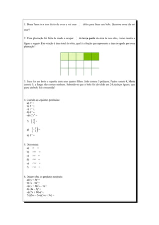 1
1. Dona Francisca tem dúzia de ovos e vai usar       3
                                                         deles para fazer um bolo. Quantos ovos ela vai

usar?

                                                 2
2. Uma plantação foi feita de modo a ocupar      5
                                                     da terça parte da área de um sítio, como mostra a

figura a seguir. Em relação à área total do sítio, qual é a fração que representa a área ocupada por essa
plantação?




3. Sara fez um bolo e repartiu com seus quatro filhos. João comeu 3 pedaços, Pedro comeu 4, Marta
comeu 5, e Jorge não comeu nenhum. Sabendo-se que o bolo foi dividido em 24 pedaços iguais, que
parte do bolo foi consumida?



4. Calcule as seguintes potências:
   a) 3 4 =
   b) 2 5 =
   c) 1 4 =
   d) 0 6 =
   e) (-2) 4 =
              3
        3
  f)      =
        4

                  3
         2
  g)    −  =
         3

  h) 5 0 =


5. Determine:
   a)    49
           =
   b)    100
              =
   c)    121=
   d)    196
            =
   e)    −16
              =
   f)    −64
             =


6. Desenvolva os produtos notáveis:
   a) (x + 5)² =
   b) (x – 8)² =
   c) (x + 3) (x – 3) =
   d) (4a – 5)² =
   e) (2x + 10y)² =
   f) )(3m – 5n) (3m + 5n) =
 