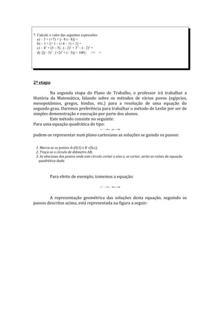 7. Calcule o valor das seguintes expressões:
   a) – 3 + (+7) + [– 8 (– 8)] =
   b) – 3 + [+ 1 – (+4 – 1) + 1] =
   c) – 42 + (3 – 5) . (– 2)3 + 32 – (– 2)4 =
   d) {[(– 3)3 . (+2)2 + (– 3)] + 100}: 121   =




2ª etapa:

         Na segunda etapa do Plano de Trabalho, o professor irá trabalhar a
História da Matemática, falando sobre os métodos de vários povos (egípcios,
mesopotâmios, gregos, hindus, etc.) para a resolução de uma equação do
segundo grau. Daremos preferência para trabalhar o método de Leslie por ser de
simples demonstração e execução por parte dos alunos.
         Este método consiste no seguinte:
Para uma equação quadrática do tipo:
                                              x2 − + =
                                                  bx c 0


podem-se representar num plano cartesiano as soluções se guindo os passos:

 1. Marca-se os pontos A=(0,1) e B =(b,c);
 2. Traça-se o círculo de diâmetro AB;
 3. As abscissas dos pontos onde este círculo cortar o eixo x, se cortar, serão as raízes da equação
   quadrática dada.



           Para efeito de exemplo, tomemos a equação:

                                              x2 − x + =
                                                  5   6 0




        A representação geométrica das soluções desta equação, seguindo os
passos descritos acima, está representada na figura a seguir:
 