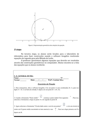 Figura 5: Representação geométrica das soluções da equação.


3ª etapa:

         Na terceira etapa, os alunos serão levados para o laboratório de
informática para fazer construções usando o software Geogebra resolvendo
equações do segundo grau pelo Método de Leslie.
         O professor apresentará algumas equações que deverão ser resolvidas
através das construções geométricas no computador. Abaixo encontra-se a lista
das equações que os alunos receberão:




C. E. GENERAL DUTRA
Nome:________________________________________________ Nº: ______
Turma: _______     Data: ____/____/____ Profª.: Luciane Silva

                                     Exercícios de Fixação
1. Para começarmos, abra o software Geogebra. Crie um ponto A com coordenadas (0, 1), para isso
digite A = (0, 1) na barra de entrada. E depois crie um ponto B = (18, 32).



                                                                                         AB


2. Usando a ferramenta “Ponto médio”          construa o ponto médio O do segmento            . Para isso,
selecione a ferramenta e clique no ponto A e em seguida no ponto B.



3. Agora selecione a ferramenta “Círculo dado centro e um de seus pontos”           e crie um círculo de
                                                                 AB
centro em O (ponto médio encontrado no item anterior) e raio      2
                                                                      . Para isso clique primeiro em O e
depois em B.
 