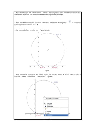 4. Você observou que este círculo cruzou o eixo OX em dois pontos? Você desconfia que valores eles
representam? Converse com seus colegas sobre isso e registre as conclusões.




5. Para descobrir que valores são esses, selecione a ferramenta “Novo ponto”         e clique nos
pontos cujo círculo cortou o eixo OX.


6. Sua construção ficou parecida com a Figura I abaixo?




                                              Figura I

7. Para amostrar a coordenada dos pontos, clique com o botão direito do mouse sobre o ponto e
selecione a opção “Propriedades”. Como mostra a Figura II.




                                              Figura II
 