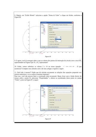 8. Depois, em “Exibir Rótulo” selecione a opção “Nome & Valor” e clique em fechar, conforme a
Figura III.




                                              Figura III

9. E agora, você já consegue saber o que os valores dos pontos de interseção do círculo com o eixo OX,
representados na Figura I por X1 e X2, representam?

10. Então, vamos substituir os valores 2 e 16 na nossa equação            x   2
                                                                                  − x +
                                                                                   18  32 =0   . O que
aconteceu? Compare seus cálculos com o de seus colegas e registre a seguir.

11. Fácil não é mesmo?! Então que tal calcular novamente as soluções das equações propostas nos
roteiros anteriores e ver se acha as mesmas respostas?
Para isso, você não precisa fazer a construção toda novamente. Basta clicar com o botão direito do
mouse sobre o ponto B, selecionar “Propriedades” e alterar as coordenadas desse ponto no campo
“Valor”, como na Figura IV a seguir.




                                              Figura IV
 