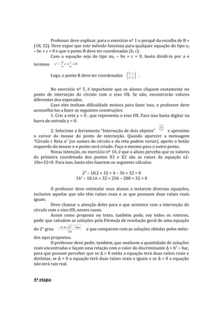 Professor deve explicar, para o exercício nº 1 o porquê da escolha de B =
(18, 32). Deve expor que este método funciona para qualquer equação do tipo x2
– bc + c = 0 e que o ponto B deve ter coordenadas (b, c).
          Caso a equação seja do tipo ax2 – bx + c = 0, basta dividi-la por a e
                    b    c
teremos      x2 −
                    a
                      x + =0
                         a

                                                      b c
          Logo, o ponto B deve ter coordenadas         , 
                                                      a a
                                                              .


         No exercício nº 5, é importante que os alunos cliquem exatamente no
ponto de interseção do círculo com o eixo OX. Se não, encontrarão valores
diferentes dos esperados.
         Caso eles tenham dificuldade motora para fazer isso, o professor deve
aconselhá-los a fazer as seguintes construções:
         1. Crie a reta y = 0 , que representa o eixo OX. Para isso basta digitar na
barra de entrada y = 0.

         2. Selecione a ferramenta “Interseção de dois objetos”      e aproxime
o cursor do mouse do ponto de interseção. Quando aparecer a mensagem
“Círculo c Reta a” (os nomes do círculo e da reta podem variar), aperte o botão
esquerdo do mouse e o ponto será criado. Faça o mesmo para o outro ponto.
         Nossa intenção, no exercício nº 10, é que o aluno perceba que os valores
da primeira coordenada dos pontos X1 e X2 são as raízes da equação x2-
18x+32=0. Para isso, basta eles fazerem os seguintes cálculos:

                              22 – 18.2 + 32 = 4 – 36 + 32 = 0
                           16 – 18.16 + 32 = 256 – 288 + 32 = 0
                               2



         O professor deve estimular seus alunos a testarem diversas equações,
inclusive aquelas que não têm raízes reais e as que possuem duas raízes reais
iguais.
         Deve chamar a atenção deles para o que acontece com a interseção do
círculo com o eixo OX, nesses casos.
         Assim como proposto no texto, também pode, em todos os roteiros,
pedir que calculem as soluções pela Fórmula de resolução geral de uma equação
               −b ± b 2 −4ac
do 2° grau          2a
                                   e que comparem com as soluções obtidas pelos méto-
dos aqui propostos.
         O professor deve pedir, também, que analisem a quantidade de soluções
reais encontradas e façam uma relação com o valor do discriminante Δ = b2 – 4ac,
para que possam perceber que se Δ > 0 então a equação terá duas raízes reais e
distintas, se Δ = 0 a equação terá duas raízes reais e iguais e se Δ < 0 a equação
não terá raiz real.


4ª etapa:
 