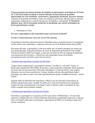 O tema proposto aos alunos através do trabalho de agronegócio executado de 16 horas
as 17;00 horas todas as terças é chamar atenção do aluno para as questões
relacionadas ao meio ambiente, consumismo, degradação ambiental, recursos naturais.
Alternativas de geração de trabalho; renda com enfoque na juventude, educação para o consumo,
organização, planejamento e controle do processo de trabalho e voluntariado. é importante
destacar que o termo educação ambiental na atualidade vem sendo empregado de
forma generalizada e ampla.
1. Introdução ao Tema
Por que o agronegócio é tão importante para a economia do Brasil?
O setor é responsável por cerca de 1/3 do PIB nacional
O agronegócio brasileiro apresenta números importantes para a economia do país. É considerado
um dos setores mais importantes e representa cerca de um 1/3 do Produto Interno Bruto (PIB).
Para quem não sabe, o agronegócio é uma área ampla, que vai desde a produção do insumo até
sua comercialização. Segundo o professor do curso de Agronomia da Pontifícia Universidade
Católica do Paraná, Edson José Capetti, o setor gera em torno de 30% do emprego da população
economicamente ativa do país, e o Brasil tem uma capacidade imensa de produção,
principalmente pelo solo fértil e pelo clima favorável.
:: Produtos para agricultura e pecuária em São Paulo
“Alguns fatores impulsionam o agronegócio brasileiro. Um deles é o solo fértil. Temos, no
Brasil, aproximadamente 400 milhões de hectares, e parte ainda não é explorado. Então, podemos
ter muito mais do que temos hoje. Outro fator importante é o clima favorável: várias regiões
diferentes com seu clima característico. E temos, também, mão-de-obra qualificada aliada à
tecnologia, que cada vez mais vem sendo aperfeiçoada para ajudar o trabalho do homem”, analisa
Capetti.
Segundo dados do Ministério da Agricultura, o Brasil é um dos principais fornecedores de
produtos agropecuários para o mundo. Os grãos são os itens que mais pesam na exportação,
seguido da carne, principalmente a de frango. O país se destaca, ainda, na produção de soja,
sendo o segundo maior produtor mundial.
:: Produtos para agricultura e pecuária em Curitiba
Para Edson, o agronegócio é a esperança de 2013 para salvar o PIB brasileiro. “O setor pode
amenizar a inflação deste ano. Se bem explorado futuramente, qualificando ainda mais a mão-de-
obra e investindo ainda mais na tecnologia, o agronegócio do Brasil vai se destacar ainda mais”,
resume o professor.
 