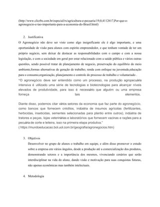 (http://www.clicrbs.com.br/especial/rs/agricultura-e-pecuaria/19,0,4112617,Por-que-o-
agronegocio-e-tao-importante-para-a-economia-do-Brasil.html)
2. Justificativa
O Agronegócio não deve ser visto como algo insignificante ele é algo importante, e uma
oportunidade de visão para alunos com espirito empreendedor, e que tenham vontade de ter um
próprio negócio, sem deixar de destacar as responsabilidades com o campo e com a nossa
legislação, e com a sociedade em geral por estar relacionado com a saúde pública e vários outras
questões, sendo possível tratar de planejamento de negocio, preservação do equilibrio do meio
ambiente,formas alternativas de geração de trabalho; renda com enfoque na juventude,educação
para o consumo,organização, planejamento e controle do processo de trabalho e voluntariado .
“O agronegócio deve ser entendido como um processo, na produção agropecuária
intensiva é utilizado uma série de tecnologias e biotecnologias para alcançar níveis
elevados de produtividade, para isso é necessário que alguém ou uma empresa
forneça tais elementos.
Diante disso, podemos citar vários setores da economia que faz parte do agronegócio,
como bancos que fornecem créditos, indústria de insumos agrícolas (fertilizantes,
herbicidas, inseticidas, sementes selecionadas para plantio entre outros), indústria de
tratores e peças, lojas veterinárias e laboratórios que fornecem vacinas e rações para a
pecuária de corte e leiteira, isso na primeira etapa produtiva.”
( https://mundoeducacao.bol.uol.com.br/geografia/agronegocios.htm)
3. Objetivos
Desenvolver no grupo de alunos o trabalho em equipe, e além disso promover o estudo
sobre a empresa em vários ângulos, desde a produção até a comercialização dos produtos,
demonstrando setores e a importância dos mesmos, vivenciando cenários que serão
interdisciplinar na vida do aluno, dando visão e motivação para suas conquistas futuras,
não apenas econômicas mas também intelectuais.
4. Metodologia
 