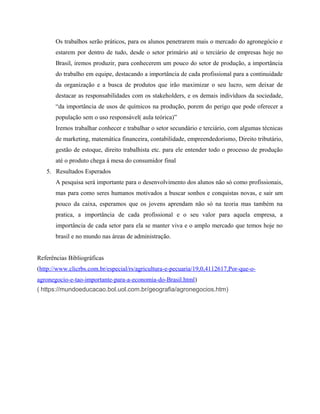 Os trabalhos serão práticos, para os alunos penetrarem mais o mercado do agronegócio e
estarem por dentro de tudo, desde o setor primário até o terciário de empresas hoje no
Brasil, iremos produzir, para conhecerem um pouco do setor de produção, a importância
do trabalho em equipe, destacando a importância de cada profissional para a continuidade
da organização e a busca de produtos que irão maximizar o seu lucro, sem deixar de
destacar as responsabilidades com os stakeholders, e os demais indivíduos da sociedade,
“da importância de usos de químicos na produção, porem do perigo que pode oferecer a
população sem o uso responsável( aula teórica)”
Iremos trabalhar conhecer e trabalhar o setor secundário e terciário, com algumas técnicas
de marketing, matemática financeira, contabilidade, empreendedorismo, Direito tributário,
gestão de estoque, direito trabalhista etc. para ele entender todo o processo de produção
até o produto chega à mesa do consumidor final
5. Resultados Esperados
A pesquisa será importante para o desenvolvimento dos alunos não só como profissionais,
mas para como seres humanos motivados a buscar sonhos e conquistas novas, e sair um
pouco da caixa, esperamos que os jovens aprendam não só na teoria mas também na
pratica, a importância de cada profissional e o seu valor para aquela empresa, a
importância de cada setor para ela se manter viva e o amplo mercado que temos hoje no
brasil e no mundo nas áreas de administração.
Referências Bibliográficas
(http://www.clicrbs.com.br/especial/rs/agricultura-e-pecuaria/19,0,4112617,Por-que-o-
agronegocio-e-tao-importante-para-a-economia-do-Brasil.html)
( https://mundoeducacao.bol.uol.com.br/geografia/agronegocios.htm)
 