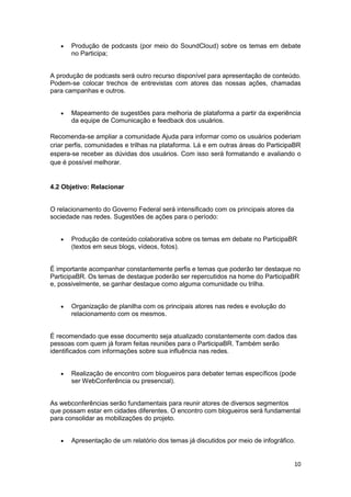 10
 Produção de podcasts (por meio do SoundCloud) sobre os temas em debate
no Participa;
A produção de podcasts será outro recurso disponível para apresentação de conteúdo.
Podem-se colocar trechos de entrevistas com atores das nossas ações, chamadas
para campanhas e outros.
 Mapeamento de sugestões para melhoria de plataforma a partir da experiência
da equipe de Comunicação e feedback dos usuários.
Recomenda-se ampliar a comunidade Ajuda para informar como os usuários poderiam
criar perfis, comunidades e trilhas na plataforma. Lá e em outras áreas do ParticipaBR
espera-se receber as dúvidas dos usuários. Com isso será formatando e avaliando o
que é possível melhorar.
4.2 Objetivo: Relacionar
O relacionamento do Governo Federal será intensificado com os principais atores da
sociedade nas redes. Sugestões de ações para o período:
 Produção de conteúdo colaborativa sobre os temas em debate no ParticipaBR
(textos em seus blogs, vídeos, fotos).
É importante acompanhar constantemente perfis e temas que poderão ter destaque no
ParticipaBR. Os temas de destaque poderão ser repercutidos na home do ParticipaBR
e, possivelmente, se ganhar destaque como alguma comunidade ou trilha.
 Organização de planilha com os principais atores nas redes e evolução do
relacionamento com os mesmos.
É recomendado que esse documento seja atualizado constantemente com dados das
pessoas com quem já foram feitas reuniões para o ParticipaBR. Também serão
identificados com informações sobre sua influência nas redes.
 Realização de encontro com blogueiros para debater temas específicos (pode
ser WebConferência ou presencial).
As webconferências serão fundamentais para reunir atores de diversos segmentos
que possam estar em cidades diferentes. O encontro com blogueiros será fundamental
para consolidar as mobilizações do projeto.
 Apresentação de um relatório dos temas já discutidos por meio de infográfico.
 