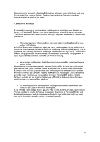 11
Isso vai mostrar o quanto o ParticipaBR continua ativo nas redes e também será uma
forma de lembrar o que já foi feito. Será um feedback de ações que poderá ser
compartilhada e entendida por todos.
4.3 Objetivo: Mobilizar
É necessário provocar o sentimento de mobilização na sociedade para debater os
temas no ParticipaBR. Desta forma serão identificadas novas lideranças nas redes.
Também é recomendado acompanhar a evolução daqueles atores que já haviam sido
mapeados.
 Conseguir apoio de influenciadores para que façam mobilizações sobre suas
ações no Participa.
A divulgação em suas respectivas redes vai trazer mais usuários para a plataforma e
aumentar o rankeamento do site do Participa no Google. O ParticipaBR possui, hoje, o
pagerank zero (ranking de buscas do Google baseado em um algoritmo). Conforme for
linkado nas páginas dos influenciadores nas redes terá aumentado seu pagerank. A
cada 100 backlinks podemos aumentar um nível do ranking.
 Através das mobilizações dos influenciadores vamos obter mais insights para
novas ações.
Os influenciadores também poderão pautar o ParticipaBR. Ao fazer as mobilizações
por meio de seus perfis, também vamos acompanhá-los e assim obter informações.
Exemplo: uma consulta pública sobre Mais Médicos poderá ter repercussão diversa.
De representantes do Conselho Federal de Medicina e Associação Médica Brasileira
poderão surgir insights para novas ações dentro do ParticipaBR. Outros insights
também poderão até ser encaminhados para o Ministério da Saúde como forma de
contribuir com o programa Mais Médicos.
 As mobilizações que o ParticipaBR vai proporcionar serão importantes para
este ano de Copa do Mundo e de eleições.
Será retirado o estereótipo de que governo não escuta. Será favorecida a democracia.
Vamos enfatizar a função de “escuta e resposta” do projeto. O ParticipaBR não terá
broadcasting apenas, será de relacionamento direto. Isso poderá ser visto por meio
dos perfis do projeto que vão manter constante interação.
 