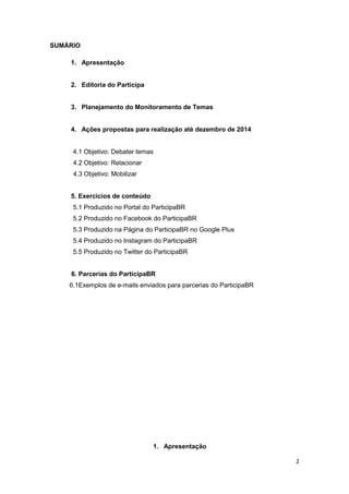 2
SUMÁRIO
1. Apresentação
2. Editoria do Participa
3. Planejamento do Monitoramento de Temas
4. Ações propostas para realização até dezembro de 2014
4.1 Objetivo: Debater temas
4.2 Objetivo: Relacionar
4.3 Objetivo: Mobilizar
5. Exercícios de conteúdo
5.1 Produzido no Portal do ParticipaBR
5.2 Produzido no Facebook do ParticipaBR
5.3 Produzido na Página do ParticipaBR no Google Plus
5.4 Produzido no Instagram do ParticipaBR
5.5 Produzido no Twitter do ParticipaBR
6. Parcerias do ParticipaBR
6.1Exemplos de e-mails enviados para parcerias do ParticipaBR
1. Apresentação
 