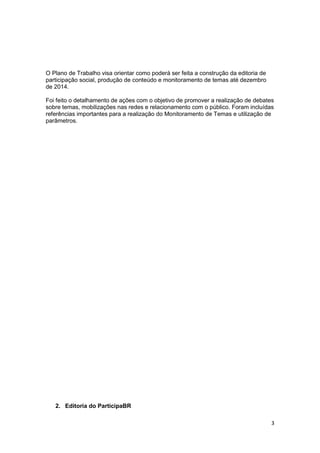 3
O Plano de Trabalho visa orientar como poderá ser feita a construção da editoria de
participação social, produção de conteúdo e monitoramento de temas até dezembro
de 2014.
Foi feito o detalhamento de ações com o objetivo de promover a realização de debates
sobre temas, mobilizações nas redes e relacionamento com o público. Foram incluídas
referências importantes para a realização do Monitoramento de Temas e utilização de
parâmetros.
2. Editoria do ParticipaBR
 