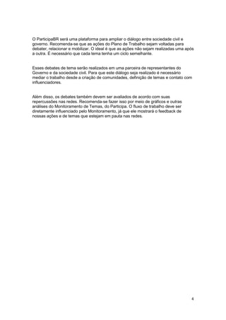 4
O ParticipaBR será uma plataforma para ampliar o diálogo entre sociedade civil e
governo. Recomenda-se que as ações do Plano de Trabalho sejam voltadas para
debater, relacionar e mobilizar. O ideal é que as ações não sejam realizadas uma após
a outra. É necessário que cada tema tenha um ciclo semelhante.
Esses debates de tema serão realizados em uma parceira de representantes do
Governo e da sociedade civil. Para que este diálogo seja realizado é necessário
mediar o trabalho desde a criação de comunidades, definição de temas e contato com
influenciadores.
Além disso, os debates também devem ser avaliados de acordo com suas
repercussões nas redes. Recomenda-se fazer isso por meio de gráficos e outras
análises do Monitoramento de Temas, do Participa. O fluxo de trabalho deve ser
diretamente influenciado pelo Monitoramento, já que ele mostrará o feedback de
nossas ações e de temas que estejam em pauta nas redes.
 