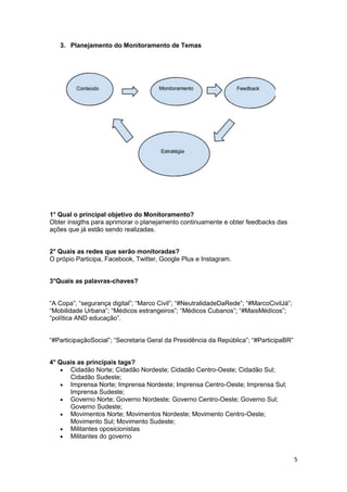 5
3. Planejamento do Monitoramento de Temas
1° Qual o principal objetivo do Monitoramento?
Obter insigths para aprimorar o planejamento continuamente e obter feedbacks das
ações que já estão sendo realizadas.
2° Quais as redes que serão monitoradas?
O própio Participa, Facebook, Twitter, Google Plus e Instagram.
3°Quais as palavras-chaves?
“A Copa”; “segurança digital”; “Marco Civil”; “#NeutralidadeDaRede”; “#MarcoCivilJá”;
“Mobilidade Urbana”; “Médicos estrangeiros”; “Médicos Cubanos”; “#MaisMédicos”;
“política AND educação”.
“#ParticipaçãoSocial”; “Secretaria Geral da Presidência da República”; “#ParticipaBR”
4° Quais as principais tags?
 Cidadão Norte; Cidadão Nordeste; Cidadão Centro-Oeste; Cidadão Sul;
Cidadão Sudeste;
 Imprensa Norte; Imprensa Nordeste; Imprensa Centro-Oeste; Imprensa Sul;
Imprensa Sudeste;
 Governo Norte; Governo Nordeste; Governo Centro-Oeste; Governo Sul;
Governo Sudeste;
 Movimentos Norte; Movimentos Nordeste; Movimento Centro-Oeste;
Movimento Sul; Movimento Sudeste;
 Militantes oposicionistas
 Militantes do governo
 