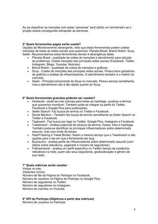 6
Ao se classificar as menções com estas “personas” será obtido um termômetro se o
projeto estará conseguindo extrapolar as barreiras.
5° Quais ferramentas pagas serão usada?
Opções de Monitoramento abrangente, visto que estas ferramentas podem coletar
menções de todas as redes sociais que queremos: Planeta Brasil, Brand Watch, Scup,
Seekr. Recomendamos estas ferramentas devido à abrangência delas.
 Planeta Brasil - qualidade de coleta de menções e atendimento para solução
de problemas. Coleta menções das principais redes sociais (Facebook, Twitter,
Instagram, Blogs, Youtube, Notícias);
 Brand Watch - qualidade de coleta de menções e gráficos;
 Scup - Coleta de menções das principais redes sociais. Possui bons geradores
de gráficos e análise de influenciadores. O atendimento também é o melhor do
mercado.
 Seekr - Principal concorrente do Scup no mercado. Possui serviço semelhante,
mas o atendimento não é tão rápido quanto do Scup.
6° Quais ferramentas gratuitas poderão ser usadas?
 Hootsuite - pode-se criar colunas para todas as hashtags, usuários e termos
que queremos monitorar; Também pode-se integrar os perfis do Twitter,
Facebook e Google Plus para publicações;
 Seekr Search- Faz busca de termos no Twitter e Facebook.
 Social Mention - Também faz busca de termos semelhante ao Seekr Search no
Twitter e Facebook.
 Tagboard - Faz busca por tags no Twitter, Google Plus, Instagram e Facebook.
 Tweetreach - Análise potencial de alcance de termos, frases, links e hashtags.
Também pode-se identificar os principais influenciadores sobre determinado
assunto, mas com limite de tempo.
 HashTracking e Tweet Binder- fazem o mesmo serviço que o Tweetreach e são
opções para o dia em que a ferramenta der bug.
 Buzzsumo - analisa perfis de influenciadores sobre determinado assunto (com
dados sobre relevância, pagerank e número de seguidores).
 Followerwonk - analisa um perfil específico no Twitter (tempo de existência,
relevância na rede, quem são seus seguidores, geolocalização e gênero de
sua rede)
7° Quais métricas serão usadas:
Visitas no site;
Visitantes únicos;
Número de fãs da Página do Participa no Facebook;
Número de usuários na Página do Participa no Google Plus;
Número de seguidores no Twitter;
Número de seguidores no Instagram;
Número de inscritos no Youtube;
8° KPI do Participa (Objetivos a partir das métricas)
Número de usuários no Participa:
 