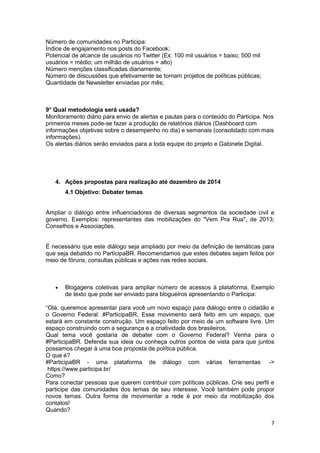 7
Número de comunidades no Participa:
Índice de engajamento nos posts do Facebook;
Potencial de alcance de usuários no Twitter (Ex: 100 mil usuários = baixo; 500 mil
usuários = médio; um milhão de usuários = alto)
Número menções classificadas diariamente;
Número de diiscussões que efetivamente se tornam projetos de políticas públicas;
Quantidade de Newsletter enviadas por mês;
9° Qual metodologia será usada?
Monitoramento diário para envio de alertas e pautas para o conteúdo do Participa. Nos
primeiros meses pode-se fazer a produção de relatórios diários (Dashboard com
informações objetivas sobre o desempenho no dia) e semanais (consolidado com mais
informações).
Os alertas diários serão enviados para a toda equipe do projeto e Gabinete Digital.
4. Ações propostas para realização até dezembro de 2014
4.1 Objetivo: Debater temas
Ampliar o diálogo entre influenciadores de diversas segmentos da sociedade civil e
governo. Exemplos: representantes das mobilizações do "Vem Pra Rua", de 2013;
Conselhos e Associações.
É necessário que este diálogo seja ampliado por meio da definição de temáticas para
que seja debatido no ParticipaBR. Recomendamos que estes debates sejam feitos por
meio de fóruns, consultas públicas e ações nas redes sociais.
 Blogagens coletivas para ampliar número de acessos à plataforma. Exemplo
de texto que pode ser enviado para blogueiros apresentando o Participa:
“Olá, queremos apresentar para você um novo espaço para diálogo entre o cidadão e
o Governo Federal: #ParticipaBR. Esse movimento será feito em um espaço, que
estará em constante construção. Um espaço feito por meio de um software livre. Um
espaço construindo com a segurança e a criatividade dos brasileiros.
Qual tema você gostaria de debater com o Governo Federal? Venha para o
#ParticipaBR. Defenda sua ideia ou conheça outros pontos de vista para que juntos
possamos chegar à uma boa proposta de política pública.
O que é?
#ParticipaBR - uma plataforma de diálogo com várias ferramentas ->
https://www.participa.br/
Como?
Para conectar pessoas que querem contribuir com políticas públicas. Crie seu perfil e
participe das comunidades dos temas de seu interesse. Você também pode propor
novos temas. Outra forma de movimentar a rede é por meio da mobilização dos
contatos!
Quando?
 