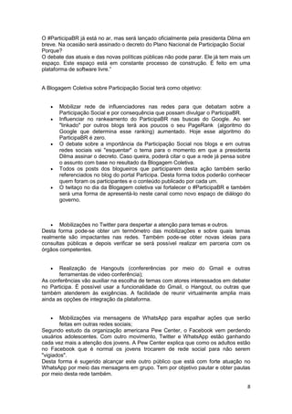8
O #ParticipaBR já está no ar, mas será lançado oficialmente pela presidenta Dilma em
breve. Na ocasião será assinado o decreto do Plano Nacional de Participação Social
Porque?
O debate das atuais e das novas políticas públicas não pode parar. Ele já tem mais um
espaço. Este espaço está em constante processo de construção. É feito em uma
plataforma de software livre.”
A Blogagem Coletiva sobre Participação Social terá como objetivo:
 Mobilizar rede de influenciadores nas redes para que debatam sobre a
Participação Social e por consequência que possam divulgar o ParticipaBR.
 Influenciar no rankeamento do ParticipaBR nas buscas do Google. Ao ser
"linkado" por outros blogs terá aos poucos o seu PageRank (algoritmo do
Google que determina esse ranking) aumentado. Hoje esse algoritmo do
ParticipaBR é zero.
 O debate sobre a importância da Participação Social nos blogs e em outras
redes sociais vai "esquentar" o tema para o momento em que a presidenta
Dilma assinar o decreto. Caso queira, poderá citar o que a rede já pensa sobre
o assunto com base no resultado da Blogagem Coletiva.
 Todos os posts dos blogueiros que participarem desta ação também serão
referenciados no blog do portal Participa. Desta forma todos poderão conhecer
quem foram os participantes e o conteúdo publicado por cada um.
 O twitaço no dia da Blogagem coletiva vai fortalecer o #ParticipaBR e também
será uma forma de apresentá-lo neste canal como novo espaço de diálogo do
governo.
 Mobilizações no Twitter para despertar a atenção para temas e outros.
Desta forma pode-se obter um termômetro das mobilizações e sobre quais temas
realmente são impactantes nas redes. Também pode-se obter novas ideias para
consultas públicas e depois verificar se será possível realizar em parceria com os
órgãos competentes.
 Realização de Hangouts (confererências por meio do Gmail e outras
ferramentas de video conferência);
As conferências vão auxiliar na escolha de temas com atores interessados em debater
no Participa. É possível usar a funcionalidade do Gmail, o Hangout, ou outras que
também atenderem às exigências. A facilidade de reunir virtualmente amplia mais
ainda as opções de integração da plataforma.
 Mobilizações via mensagens de WhatsApp para espalhar ações que serão
feitas em outras redes sociais;
Segundo estudo da organização americana Pew Center, o Facebook vem perdendo
usuários adolescentes. Com outro movimento, Twitter e WhatsApp estão ganhando
cada vez mais a atenção dos jovens. A Pew Center explica que como os adultos estão
no Facebook que é normal os jovens trocarem de rede social para não serem
"vigiados".
Desta forma é sugerido alcançar este outro público que está com forte atuação no
WhatsApp por meio das mensagens em grupo. Tem por objetivo pautar e obter pautas
por meio desta rede também.
 
