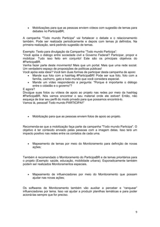 9
 Mobilizações para que as pessoas enviem vídeos com sugestão de temas para
debates no ParticipaBR;
A campanha "Todo mundo Participa" vai fortalecer o debate e o relacionamento
também. Pode ser realizada periodicamente e depois com temas já definidos. Na
primeira realização, será pedindo sugestão de temas.
Exemplo: Texto para divulgação da Campanha “Todo mundo Participa”:
“Você apóia o diálogo entre sociedade civil e Governo Federal? Participar, propor e
mobilizar. Tudo isso feito em conjunto! Este são os principais objetivos do
#ParticipaBR.
Venha fazer parte deste movimento! Mais que um portal. Mais que uma rede social.
Um verdadeiro espaço de proposições de políticas públicas!
Você apóia esta ideia? Você tem duas formas de participar desta campanha de apoio:
 Mande sua foto com a hashtag #ParticipaBR! Pode ser sua foto, foto com a
família, cachorro, gato e todo mundo que você considera especial.
 Mande um vídeo respondendo a pergunta: "Porque é importante o diálogo
entre o cidadão e o governo"?
E agora?
Divulgue suas fotos ou vídeos de apoio ao projeto nas redes por meio da hashtag
#ParticipaBR. Nós vamos encontrar o seu material onde ele estiver! Então, não
esqueça de tirar seu perfil do modo privado para que possamos encontrá-lo.
Vamos lá, pessoal! Todo mundo PARTICIPA!!”
 Mobilização para que as pessoas enviem fotos de apoio ao projeto.
Recomenda-se que a mobilização faça parte da campanha "Todo mundo Participa". O
objetivo é ter conteúdo enviado pelas pessoas com a imagem delas. Isso terá um
impacto positivo nas redes entre os contatos de cada uma.
 Mapeamento de temas por meio do Monitoramento para definição de novas
ações;
Também é recomendado o Monitoramento do ParticipaBR e de temas prioritários para
o projeto (Exemplo: saúde, educação, mobilidade urbana). Esporadicamente também
podem ser realizados Monitoramentos especiais.
 Mapeamento de influenciadores por meio do Monitoramento que possam
ajudar nas novas ações;
Os softwares de Monitoramento também vão auxiliar a perceber e “ranquear”
influenciadores por tema. Isso vai ajudar a produzir planilhas temáticas e para poder
acioná-las sempre que for preciso.
 