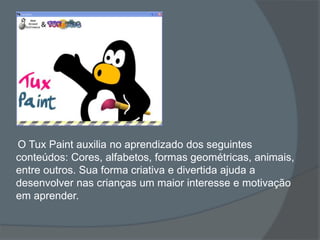 O Tux Paint auxilia no aprendizado dos seguintes
conteúdos: Cores, alfabetos, formas geométricas, animais,
entre outros. Sua forma criativa e divertida ajuda a
desenvolver nas crianças um maior interesse e motivação
em aprender.
 