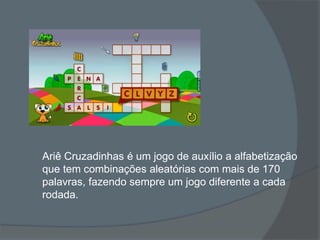 Ariê Cruzadinhas é um jogo de auxílio a alfabetização
que tem combinações aleatórias com mais de 170
palavras, fazendo sempre um jogo diferente a cada
rodada.
 