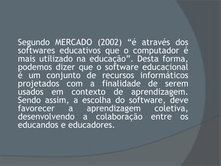 Segundo MERCADO (2002) “é através dos
softwares educativos que o computador é
mais utilizado na educação”. Desta forma,
podemos dizer que o software educacional
é um conjunto de recursos informáticos
projetados com a finalidade de serem
usados em contexto de aprendizagem.
Sendo assim, a escolha do software, deve
favorecer a aprendizagem coletiva,
desenvolvendo a colaboração entre os
educandos e educadores.
 