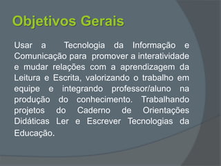 Objetivos Gerais
Usar a Tecnologia da Informação e
Comunicação para promover a interatividade
e mudar relações com a aprendizagem da
Leitura e Escrita, valorizando o trabalho em
equipe e integrando professor/aluno na
produção do conhecimento. Trabalhando
projetos do Caderno de Orientações
Didáticas Ler e Escrever Tecnologias da
Educação.
 