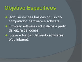 Objetivo Específicos
 Adquirir noções básicas do uso do
computador: hardware e software.
 Explorar softwares educativos a partir
da leitura de ícones.
 Jogar e brincar utilizando softwares
e/ou Internet.
 