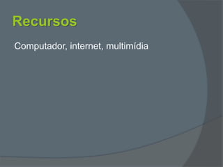Recursos
Computador, internet, multimídia
 