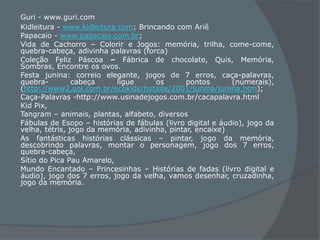 Guri - www.guri.com
Kidleitura - www.kidleitura.com; Brincando com Ariê
Papacaio - www.papacaio.com.br;
Vida de Cachorro – Colorir e Jogos: memória, trilha, come-come,
quebra-cabeça, adivinha palavras (forca)
Coleção Feliz Páscoa – Fábrica de chocolate, Quis, Memória,
Sombras, Encontre os ovos.
Festa junina: correio elegante, jogos de 7 erros, caça-palavras,
quebra- cabeça ligue os pontos (numerais),
(http://www2.uol.com.br/ecokids/hotsite/2001/junina/junina.htm);
Caça-Palavras -http://www.usinadejogos.com.br/cacapalavra.html
Kid Pix,
Tangram – animais, plantas, alfabeto, diversos
Fábulas de Esopo – histórias de fábulas (livro digital e áudio), jogo da
velha, tétris, jogo da memória, adivinha, pintar, encaixe)
As fantásticas histórias clássicas – pintar, jogo da memória,
descobrindo palavras, montar o personagem, jogo dos 7 erros,
quebra-cabeça,
Sítio do Pica Pau Amarelo,
Mundo Encantado – Princesinhas – Histórias de fadas (livro digital e
áudio), jogo dos 7 erros, jogo da velha, vamos desenhar, cruzadinha,
jogo da memória.
 