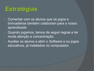 Estratégias
o Comentar com os alunos que os jogos e
brincadeiras também colaboram para o nosso
aprendizado
o Quando jogamos, temos de seguir regras e ter
muita atenção e concentração.
o Auxiliar os alunos a abrir o Software e ou jogos
educativos, já instalados no computador.
 