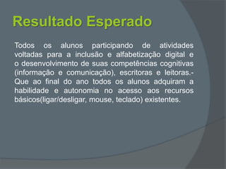 Resultado Esperado
Todos os alunos participando de atividades
voltadas para a inclusão e alfabetização digital e
o desenvolvimento de suas competências cognitivas
(informação e comunicação), escritoras e leitoras.-
Que ao final do ano todos os alunos adquiram a
habilidade e autonomia no acesso aos recursos
básicos(ligar/desligar, mouse, teclado) existentes.
 