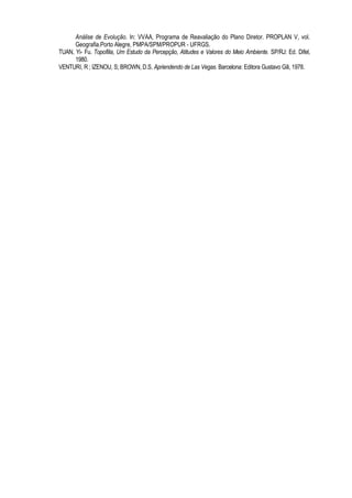 Análise de Evolução. In: VVAA, Programa de Reavaliação do Plano Diretor. PROPLAN V, vol.
      Geografia.Porto Alegre, PMPA/SPM/PROPUR - UFRGS.
TUAN, Yi- Fu. Topofilia, Um Estudo da Percepção, Atitudes e Valores do Meio Ambiente. SP/RJ: Ed. Difel,
      1980.
VENTURI, R ; IZENOU, S; BROWN, D.S. Apriendendo de Las Vegas. Barcelona: Editora Gustavo Gili, 1978.
 