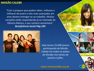 MISSÃO CALEBE  “ Com o preparo que podem obter, milhares e milhares de jovens e dos mais avançados em anos devem entregar-se ao trabalho. Muitos corações estão respondendo já ao chamado do Obreiro Mestre, e seu número aumentará.”  Beneficência Social Pág.109. Hoje temos 25.000 jovens participando da Missão Calebe em todos os países da Divisão nos meses de janeiro e julho. www.missaocalebe.org.br  