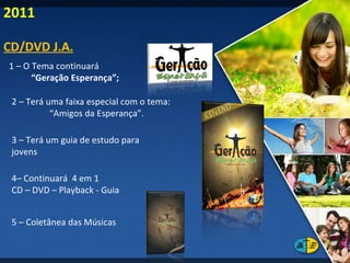 1 – O Tema continuará  “ Geração Esperança”; 2 – Terá uma faixa especial com o tema:  “ Amigos da Esperança”. 3 – Terá um guia de estudo para jovens 4– Continuará  4 em 1 CD – DVD – Playback - Guia 5 – Coletânea das Músicas CD/DVD J.A. 2011 