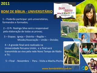 1 – Poderão participar: pré-universitários,  formandos e formados; 2 – O Pr. Rodrigo Silva será o responsável  pela elaboração de todas as provas; 3 – Etapas:  Igreja – Distrito – Região –  Missão/Associação – União – Divisão; 5 – Final  - Novembro  -  Peru - Visita a Machu Picchu. 4 – A grande final será realizada na  Universidade Peruana Unión,  e a final será transmitida ao vivo pela rede Novo Tempo de Rádio e TV; www.bomdebiblia.com.br  BOM DE BÍBLIA - UNIVERSITÁRIO 2011 