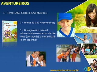 1 – Temos 3001 Clubes de Aventureiros; 3 – Já lançamos o manual administrativo e estamos de site novo (português), a meta é fazê-lo em espanhol.  2 – Temos 53.342 Aventureiros; AVENTUREIROS www.aventureiros.org.br  
