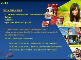 2011 VIDA POR VIDAS 2 Cartazes: Informação e Campanha Anual Folder Adesivo Spot para Rádio e VT par TV  Trabalharemos para consolidar o projeto com o cadastramento para doação de medula óssea e doação de plaquetas (aféreses). Serão 3 datas especiais no ano:  1ª etapa: 02 de abril - 15 dias antes da semana santa 3ª etapa: 17 de setembro - Dia do Jovem Adventista 2ª etapa: 09 de Julho  - Início da semana de oração jovem 