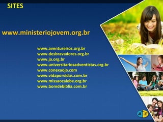 SITES www.ministeriojovem.org.br www.aventureiros.org.br www.desbravadores.org.br www.ja.org.br www.universitariosadventistas.org.br www.conexaoja.com www.vidaporvidas.com.br www.missaocalebe.org.br www.bomdebiblia.com.br 