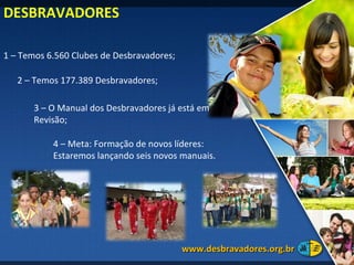 1 – Temos 6.560 Clubes de Desbravadores; 4 – Meta: Formação de novos líderes: Estaremos lançando seis novos manuais.  2 – Temos 177.389 Desbravadores; DESBRAVADORES 3 – O Manual dos Desbravadores já está em Revisão; www.desbravadores.org.br  