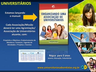 Estamos lançando  o manual: UNIVERSITÁRIOS www.universitariosadventistas.org.br  Cada Associação/Missão deverá ter uma Agremiação/Associação de Universitários atuante, com: Propósito e Objetivos /Cadastramento de Membros / Estatuto / Agenda de Atividades / Projetos / Eventos Régua  para 3 anos Jovens, Educação, Voluntários 