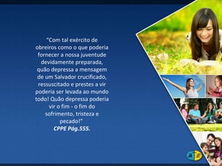 “ Com tal exército de obreiros como o que poderia fornecer a nossa juventude devidamente preparada, quão depressa a mensagem de um Salvador crucificado, ressuscitado e prestes a vir poderia ser levada ao mundo todo! Quão depressa poderia vir o fim - o fim do sofrimento, tristeza e pecado!”  CPPE Pág.555. 