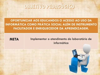 OPORTUNIZAR AOS EDUCANDOS O ACESSO AO USO DA
INFORMÁTICA COMO PRÁTICA SOCIAL ALÉM DE INSTRUMENTO
FACILITADOR E ENRIQUECEDOR DA APRENDIZAGEM.

META

Implementar o atendimento do laboratório de
informática

 