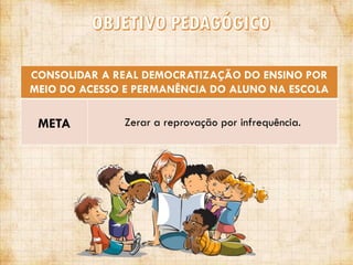 CONSOLIDAR A REAL DEMOCRATIZAÇÃO DO ENSINO POR
MEIO DO ACESSO E PERMANÊNCIA DO ALUNO NA ESCOLA

META

Zerar a reprovação por infrequência.

 