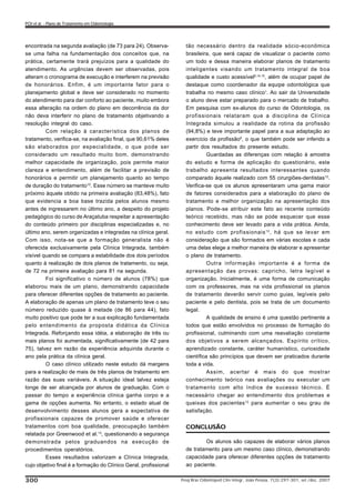 CONCLUSÃO
Os alunos são capazes de elaborar vários planos
de tratamento para um mesmo caso clínico, demonstrando
capacidade para oferecer diferentes opções de tratamento
ao paciente.
encontrada na segunda avaliação (de 73 para 24). Observa-
se uma falha na fundamentação dos conceitos que, na
prática, certamente trará prejuízos para a qualidade do
atendimento. As urgências devem ser observadas, pois
alteram o cronograma de execução e interferem na previsão
de honorários. Enfim, é um importante fator para o
planejamento global e deve ser considerado no momento
do atendimento para dar conforto ao paciente, muito embora
essa alteração na ordem do plano em decorrência da dor
não deva interferir no plano de tratamento objetivando a
resolução integral do caso.
Com relação à característica dos planos de
tratamento, verifica-se, na avaliação final, que 90,61% deles
são elaborados por especialidade, o que pode ser
considerado um resultado muito bom, demonstrando
melhor capacidade de organização, pois permite maior
clareza e entendimento, além de facilitar a previsão de
honorários e permitir um planejamento quanto ao tempo
de duração do tratamento10
. Esse número se manteve muito
próximo àquele obtido na primeira avaliação (83,48%), fato
que evidencia a boa base trazida pelos alunos mesmo
antes de ingressarem no último ano, a despeito do projeto
pedagógico do curso de Araçatuba respeitar a apresentação
do conteúdo primeiro por disciplinas especializadas e, no
último ano, serem organizadas e integradas na clínica geral.
Com isso, nota-se que a formação generalista não é
oferecida exclusivamente pela Clínica Integrada, também
visível quando se compara a estabilidade dos dois períodos
quanto à realização de dois planos de tratamento, ou seja,
de 72 na primeira avaliação para 81 na segunda.
Foi significativo o número de alunos (78%) que
elaborou mais de um plano, demonstrando capacidade
para oferecer diferentes opções de tratamento ao paciente.
A elaboração de apenas um plano de tratamento teve o seu
número reduzido quase à metade (de 86 para 44), fato
muito positivo que pode ter a sua explicação fundamentada
pelo entendimento da proposta didática da Clínica
Integrada. Reforçando essa idéia, a elaboração de três ou
mais planos foi aumentada, significativamente (de 42 para
75), talvez em razão da experiência adquirida durante o
ano pela prática da clínica geral.
O caso clínico utilizado neste estudo dá margens
para a realização de mais de três planos de tratamento em
razão das suas variáveis. A situação ideal talvez esteja
longe de ser alcançada por alunos de graduação. Com o
passar do tempo a experiência clínica ganha corpo e a
gama de opções aumenta. No entanto, o estado atual de
desenvolvimento desses alunos gera a expectativa de
profissionais capazes de promover saúde e oferecer
tratamentos com boa qualidade, preocupação também
relatada por Greenwood et al.13
, questionando a segurança
demonstrada pelos graduandos na execução de
procedimentos operatórios.
Esses resultados valorizam a Clínica Integrada,
cujo objetivo final é a formação do Clínico Geral, profissional
tão necessário dentro da realidade sócio-econômica
brasileira, que será capaz de visualizar o paciente como
um todo e dessa maneira elaborar planos de tratamento
inteligentes visando um tratamento integral de boa
qualidade e custo acessível6,14,15
, além de ocupar papel de
destaque como coordenador da equipe odontológica que
trabalha no mesmo caso clínico1
. Ao sair da Universidade
o aluno deve estar preparado para o mercado de trabalho.
Em pesquisa com ex-alunos do curso de Odontologia, os
profissionais relataram que a disciplina de Clínica
Integrada simulou a realidade da rotina da profissão
(94,8%) e teve importante papel para a sua adaptação ao
exercício da profissão9
, o que também pode ser inferido a
partir dos resultados do presente estudo.
Guardadas as diferenças com relação à amostra
do estudo e forma de aplicação do questionário, este
trabalho apresenta resultados interessantes quando
comparado àquele realizado com 55 cirurgiões-dentistas12
.
Verifica-se que os alunos apresentaram uma gama maior
de fatores considerados para a elaboração do plano de
tratamento e melhor organização na apresentação dos
planos. Pode-se atribuir este fato ao recente conteúdo
teórico recebido, mas não se pode esquecer que esse
conhecimento deve ser levado para a vida prática. Ainda,
no estudo com profissionais12
, há que se levar em
consideração que são formados em várias escolas e cada
uma delas elege a melhor maneira de elaborar e apresentar
o plano de tratamento.
Outra informação importante é a forma de
apresentação das provas: capricho, letra legível e
organização. Inicialmente, é uma forma de comunicação
com os professores, mas na vida profissional os planos
de tratamento deverão servir como guias, legíveis pelo
paciente e pelo dentista, pois se trata de um documento
legal.
A qualidade de ensino é uma questão pertinente a
todos que estão envolvidos no processo de formação do
profissional, culminando com uma reavaliação constante
dos objetivos a serem alcançados. Espírito crítico,
aprendizado constante, caráter humanístico, curiosidade
científica são princípios que devem ser praticados durante
toda a vida.
Assim, acertar é mais do que mostrar
conhecimento teórico nas avaliações ou executar um
tratamento com alto índice de sucesso técnico. É
necessário chegar ao entendimento dos problemas e
queixas dos pacientes12
para aumentar o seu grau de
satisfação.
Pesq Bras Odontoped Clin Integr, João Pessoa, 7(3):297-301, set./dez. 2007300
POI et al. - Plano de Tratamento em Odontologia
 