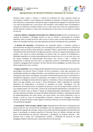 Agrupamento de Escolas Professor Armando de Lucena
fronteiras físicas, sociais e culturais. A tomada de consciência do corpo enquanto veículo de
comunicação é também um dos objetivos das atividades de educação e formação motora, servindo
estas ainda para a compreensão e aceitação de regras e alargamento da linguagem. A expressão motora
é um meio de descoberta de si e dos outros e das interações e inter-relações sociais. Ao possibilitar a
interação com diferentes conteúdos relativos ao ser e estar sociais, bem como aos comportamentos e
atitudes pessoais e coletivos, a criança toma consciência de si e dos outros e do seu papel no contexto
em que vive.
‐ A parceria didática e pedagógica desenvolvida com a Biblioteca Escolar permite a promoção de um
conjunto de atividades e estratégias diversas na qual se fomenta a estruturação de conteúdos
específicos sobre as funções da escrita, sobre o livro e a leitura, sobre a função informativa da escrita e
sobre as necessidades literácitas, que serão exploradas através de estratégias de leitura partilhada.
‐ O domínio das expressões, nomeadamente das expressões plástica e dramática, potencia o
desenvolvimento de espaços de interação e de comunicação que servem para promover o domínio da
linguagem e das suas formas. Neste particular, a atividade “Piscina”, desenvolvida em colaboração com
a Associação de Pais, desenvolvida numa lógica de promover, além de um espaço de adequação ao meio
aquático, com recurso às piscinas Municipais da Azueira, todo um conjunto de competências e
habilidades específicas no contexto desenvolvimental das crianças entre os 3 e os seis anos, que, a par
das demais atividades de experimentação físico-motora, com recurso a todo o conjunto de
equipamentos e materiais que têm vindo a ser adquiridos, potencia a dinamização de experiências
inovadores, pedagogicamente evoluídas e de total interesse técnico-pedagógico, que determinam uma
oferta complementar única e exclusiva.
‐ O espaço multimédia, como estratégia de diversificação de formas de compreensão do real, permite a
aprendizagem das diversas formas e funções, de forma motivadora e atual, logo, permitindo uma
sensibilização específica ao código informático, cuja envolvência social é cada vez mais notória. Com a
utilização de instrumentos "tecnológicos" que servem, fundamentalmente para brincar, desenvolvem‐se
competências linguísticas, motoras e de expressão, mas também se abre caminho a um conjunto de
atividades e estratégias de desenvolvimento cognitivo e matemático. Através da exploração do caráter
lúdico e do jogo simbólico, com recurso a "meios informáticos", aliada à exploração de conteúdos
identitários, de independência e autonomia, as atividades de caráter “tecnológico” mas não
diretamente instrumental servem os propósitos de potenciar a área de Formação Pessoal e Social nos
seus múltiplos aspetos. Por outro lado, o processo de construção/acompanhamento e execução de uma
página de internet, onde se destaca o espaço de relação/cooperação interdisciplinar e com outros
parceiros educativos é também um espaço de trabalho cooperativo à distância, nomeadamente através
da colaboração/partilha com outros alunos, com outras escolas, com outros profissionais e com as
famílias. A partir da troca de correspondência eletrónica, motivar-se-ão estratégias de reflexão
científica, de experimentação e análise, ligadas a conteúdos ambientais, de raciocínio lógico‐matemático
e de aquisição da linguagem.
- A construção de “redes” de apoio, reflexão e ação, designadamente redes sociais e interpessoais, que
decorrem quer do “uso” de instrumentos tecnológicos, quer das relações pessoais, sustentarão parte da
atividade de integração de conteúdos, sendo, por isso, fontes prioritárias de gestão do conhecimento do
grupo. A participação em projetos específicos (E-Twinning, Fóruns de reflexão, utilização das redes
sociais, desenvolvimento de parcerias institucionais e participação em projetos nacionais – PNL,
Educação para a Saúde, etc.) consubstanciará, também, a modelação de estruturas de apoio
pedagógico, didático e educativo para o desenvolvimento do ato educativo.
Sala Amarela EB1/JI de S. Miguel
Enxara do Bispo

10

 