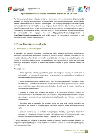 Agrupamento de Escolas Professor Armando de Lucena
Por último, uma nota para a utilização constante e coerente de instrumentos e canais de comunicação
baseados em novos e renovados meios de comunicação, com especial destaque para a utilização da
internet e de redes virtuais de parceria e aprendizagem. Quer no espaço pedagógico, quer no espaço de
comunicação (formal e informal) far‐se‐á, ao longo do desenvolvimento do ano letivo, um enfoque
específico na utilização destes canais, potenciando quer as competências formais e académicas, quer as
competências relacionais e de pertença social das crianças e adultos envolvidos, nomeadamente através
da
dinamização
dos
espaços
na
web
http://salamarela-enxara.blogspot.com
e
http://www.facebook.com/salamarela, que serão espaços de comunicação primordiais e que
funcionarão como portfólio digital do grupo.

3. Procedimentos de Avaliação
3.1 Avaliação das aprendizagens
A avaliação é um elemento integrante e regulador da prática educativa que implica procedimentos
adequados à especificidade da atividade educativa no jardim-de-infância, tendo em conta a eficácia das
respostas educativas. Permitindo uma recolha sistemática de informações, a avaliação implica uma
tomada de consciência da ação, sendo esta baseada num processo contínuo de análise que sustenta a
adequação do processo educativo às necessidades de cada criança e do grupo, tendo em conta a sua
evolução.
A avaliação visa:
• Apoiar o processo educativo, permitindo ajustar metodologias e recursos, de acordo com as
necessidades e os interesses de cada criança e as características do grupo, de forma a melhorar as
estratégias de ensino/aprendizagem;
• Refletir sobre os efeitos da ação educativa, a partir da observação de cada criança e do grupo,
reconhecendo a pertinência e sentido das oportunidades educativas proporcionadas e o modo
como contribuíram para o desenvolvimento de todas e de cada uma, de modo a estabelecer a
progressão das aprendizagens;
• Envolver a criança num processo de análise e de construção conjunta, inerente ao
desenvolvimento da atividade educativa, que lhe permita, enquanto protagonista da sua própria
aprendizagem, tomar consciência dos progressos e das dificuldades que vai tendo e como as vai
ultrapassando;
• Contribuir para a adequação das práticas, tendo por base uma recolha sistemática de
informação que permita ao educador regular a atividade educativa, tomar decisões e planear a
ação;
• Conhecer a criança e o seu contexto, numa perspetiva holística, o que implica desenvolver
processos de reflexão, partilha de informação e aferição entre os vários intervenientes – pais,
equipa e outros profissionais – tendo em vista a adequação do processo educativo.
O termo avaliação aqui refere‐se ao leque de informação recolhida e sintetizada pelo educador, ao
longo da sua prática pedagógica, com o objetivo de sustentar e adequar as suas escolhas pedagógicas,
curriculares e educativas.
Sala Amarela EB1/JI de S. Miguel
Enxara do Bispo

11

 