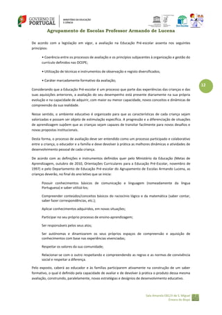 Agrupamento de Escolas Professor Armando de Lucena
De acordo com a legislação em vigor, a avaliação na Educação Pré-escolar assenta nos seguintes
princípios:
• Coerência entre os processos de avaliação e os princípios subjacentes à organização e gestão do
currículo definidos nas OCEPE;
• Utilização de técnicas e instrumentos de observação e registo diversificados;
• Caráter marcadamente formativo da avaliação;

12
Considerando que a Educação Pré-escolar é um processo que parte das experiências das crianças e das
suas aquisições anteriores, a avaliação do seu desempenho está presente diariamente na sua própria
evolução e na capacidade de adquirir, com maior ou menor capacidade, novos conceitos e dinâmicas de
compreensão da sua realidade.
Nesse sentido, o ambiente educativo é organizado para que as características de cada criança sejam
valorizadas e possam ser objeto de estimulação específica. A progressão e a diferenciação de situações
de aprendizagem supõem que as crianças sejam capazes de transitar facilmente para novos desafios e
novas propostas institucionais.
Desta forma, o processo de avaliação deve ser entendido como um processo participado e colaborativo
entre a criança, o educador e a família e deve devolver à prática as melhores dinâmicas e atividades de
desenvolvimento pessoal de cada criança.
De acordo com as definições e instrumentos definidos quer pelo Ministério da Educação (Metas de
Aprendizagem, outubro de 2010, Orientações Curriculares para a Educação Pré-Escolar, novembro de
1997) e pelo Departamento de Educação Pré-escolar do Agrupamento de Escolas Armando Lucena, as
crianças deverão, no final do ano letivo que se inicia:
Possuir conhecimentos básicos de comunicação e linguagem (nomeadamente da língua
Portuguesa) e saber utilizá‐los;
Compreender conteúdos/conceitos básicos do raciocínio lógico e da matemática (saber contar,
saber fazer correspondências, etc.);
Aplicar conhecimentos adquiridos, em novas situações;
Participar no seu próprio processo de ensino‐aprendizagem;
Ser responsáveis pelos seus atos;
Ser autónomas e dinamizarem os seus próprios espaços de compreensão e aquisição de
conhecimentos com base nas experiências vivenciadas;
Respeitar os valores da sua comunidade;
Relacionar‐se com o outro respeitando e compreendendo as regras e as normas de convivência
social e respeitar a diferença.
Pelo exposto, caberá ao educador e às famílias participarem ativamente na construção de um saber
formativo, o qual é definido pela capacidade de avaliar e de devolver à prática o produto dessa mesma
avaliação, construindo, paralelamente, novas estratégias e desígnios de desenvolvimento educativo.

Sala Amarela EB1/JI de S. Miguel
Enxara do Bispo

 