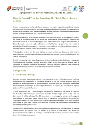 Agrupamento de Escolas Professor Armando de Lucena

Plano de Turma (PT) da Sala Amarela da EB1/JI de S. Miguel – Enxara
do Bispo
A forma a construção de um Plano de Turma pressupõe uma efetiva exposição das dinâmicas e ideias
que sustentarão e consubstanciarão as práticas pedagógicas e educativas baseadas num levantamento
aturado de necessidades, numa análise reflexiva dos recursos disponíveis e numa profunda ponderação
sobre as estratégias e atividades que o possam operacionalizar.

3
As páginas que a seguir se apresentam pretendem facilitar a compreensão, de forma explícita e cabal,
das opções e estratégias letivas e não letivas que promoverão e proporcionarão a obtenção dos
objetivos que também se enunciam. Serve para expor, potenciar a reflexão alargada (a Pais e Famílias, à
Comunidade, etc.) sobre as opções educativas e metodológicas e proporcionar, desse modo, a
participação efetiva de todos os atores educativos na construção de um modelo educativo inclusivo e
integrado que sirva os alunos e o seu desenvolvimento continuado.
A divulgação é também um dos seus objetivos e, nesse sentido, este documento está também
vocacionado para uma fácil e alargada disseminação onde, por exemplo, a internet poderá assumir um
carácter fundamental.
Dividido em quatro grandes áreas: Diagnóstico, Fundamentação das opções Didáticas e Pedagógicas,
Procedimentos de Avaliação e Anexos, ambiciona, através de um texto que se pretende claro e
clarificador de conceitos, uniformizar linguagens e contextos, de forma a permitir uma consciência
coletiva interventiva e promotora de Qualidade no desempenho educativo.

1. Diagnóstico
1.1 Caracterização do Grupo
Com base nos dados disponíveis (em anexo) e correlacionando-os com a informação pontual e oficiosa
disponibilizada por encarregados de educação e famílias, é de crer que a coesão do grupo, reforçado
pelo facto de ser de continuidade do ano letivo anterior (16 alunos em 21 que se mantêm), potenciará o
desenvolvimento de estratégias de aprendizagem funcional e de pesquisa, que aumentarão os espaços
de desenvolvimento social e humano.
O grupo é constituído por 21 crianças alegres, bem-dispostas, interessadas, que gostam de colaborar
nas atividades e têm iniciativa para propor outras atividades. Têm boa relação com os adultos e têm um
bom sentido de colaboração e partilha. São conversadores embora algumas crianças revelem alguma
incomodidade na partilha em grande grupo. O facto de o grupo ser heterogéneo em termos etários,
com maior prevalência de crianças com 5 anos, pressupõe a necessidade de atenção do adulto educador
quer ao nível do apoio direto à realização das atividades formativas e ao nível do apoio cognitivo e social
e mesmo de aprendizagem funcional.
Considerando o desenvolvimento do grupo, nos aspetos que versem uma aceitação formal de regras e
comportamentos de convívio social, de partilha e de valores de comunidade, será necessário
desenvolver tarefas específicas de promoção e contextualização atitudinal, coerentes com o nível de
desenvolvimento etário dos alunos.

Sala Amarela EB1/JI de S. Miguel
Enxara do Bispo

 